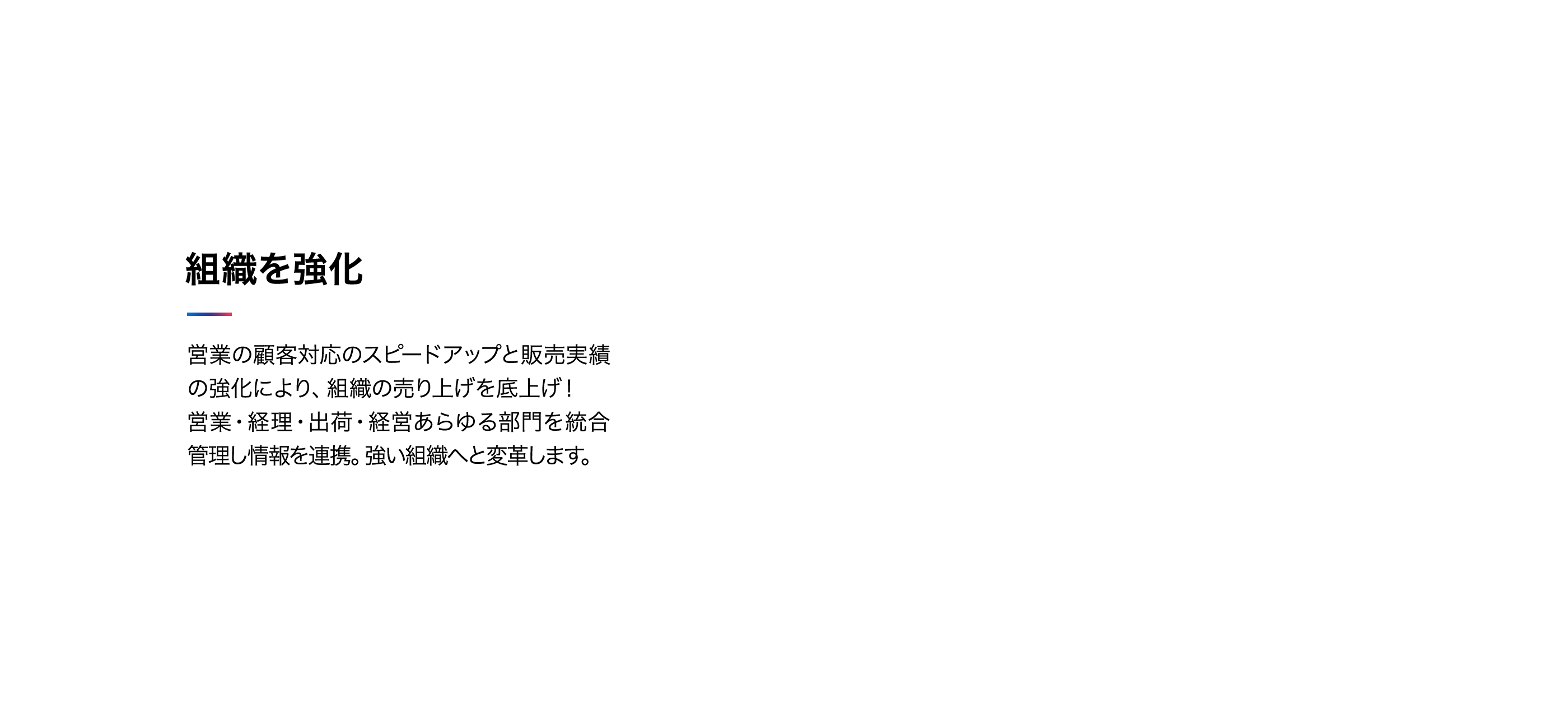 組織を強化 影響の顧客対応のスピードアップと販売実績の強化により、組織の売上を底上げ！営業・経理・出荷・経営あらゆる部門を統合管理し情報を連携。強い組織へと変革します。
