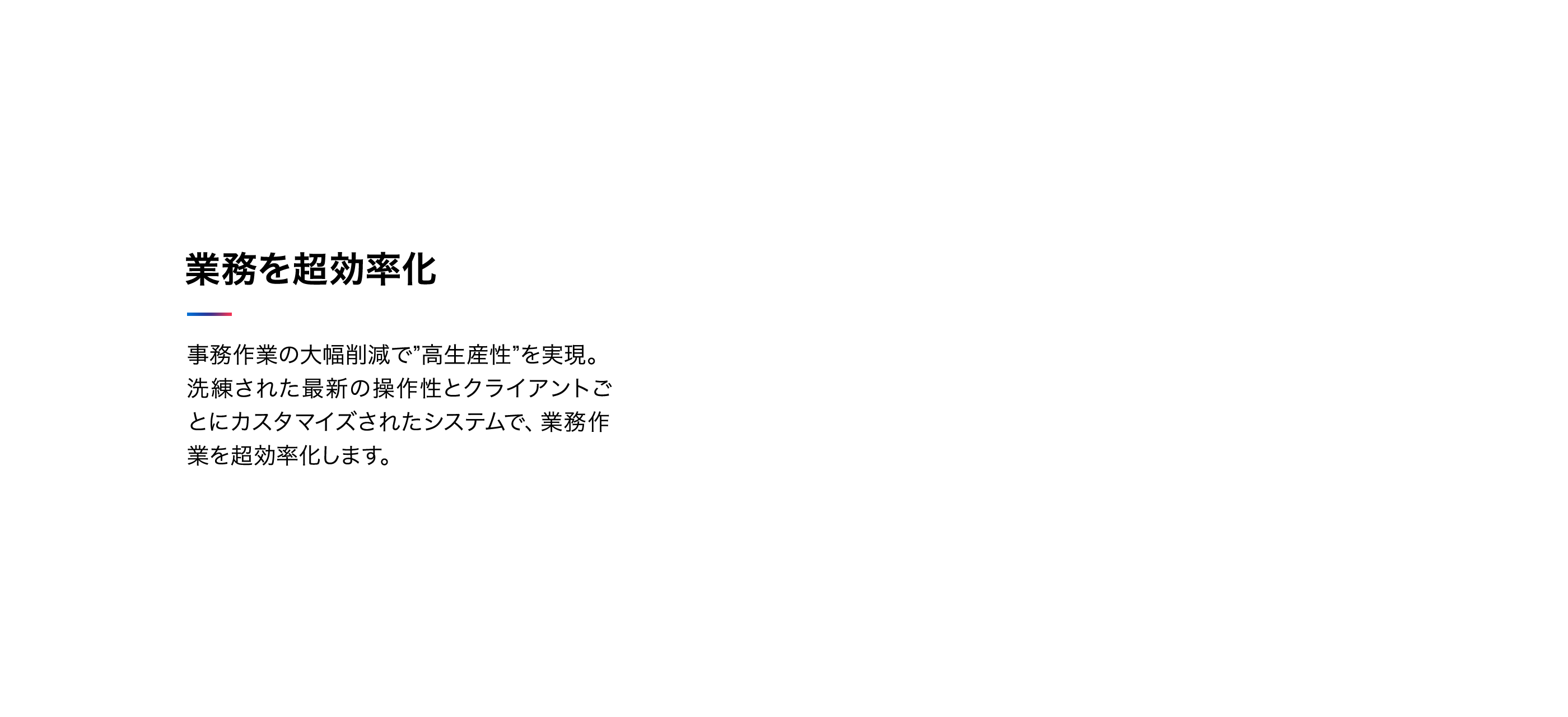 業務を超効率化 事務作業の大幅削減で"高生産性を実現"。洗練された最新の操作性とクライアントごとにカスタマイズされたシステムで、業務作業を超効率化します。