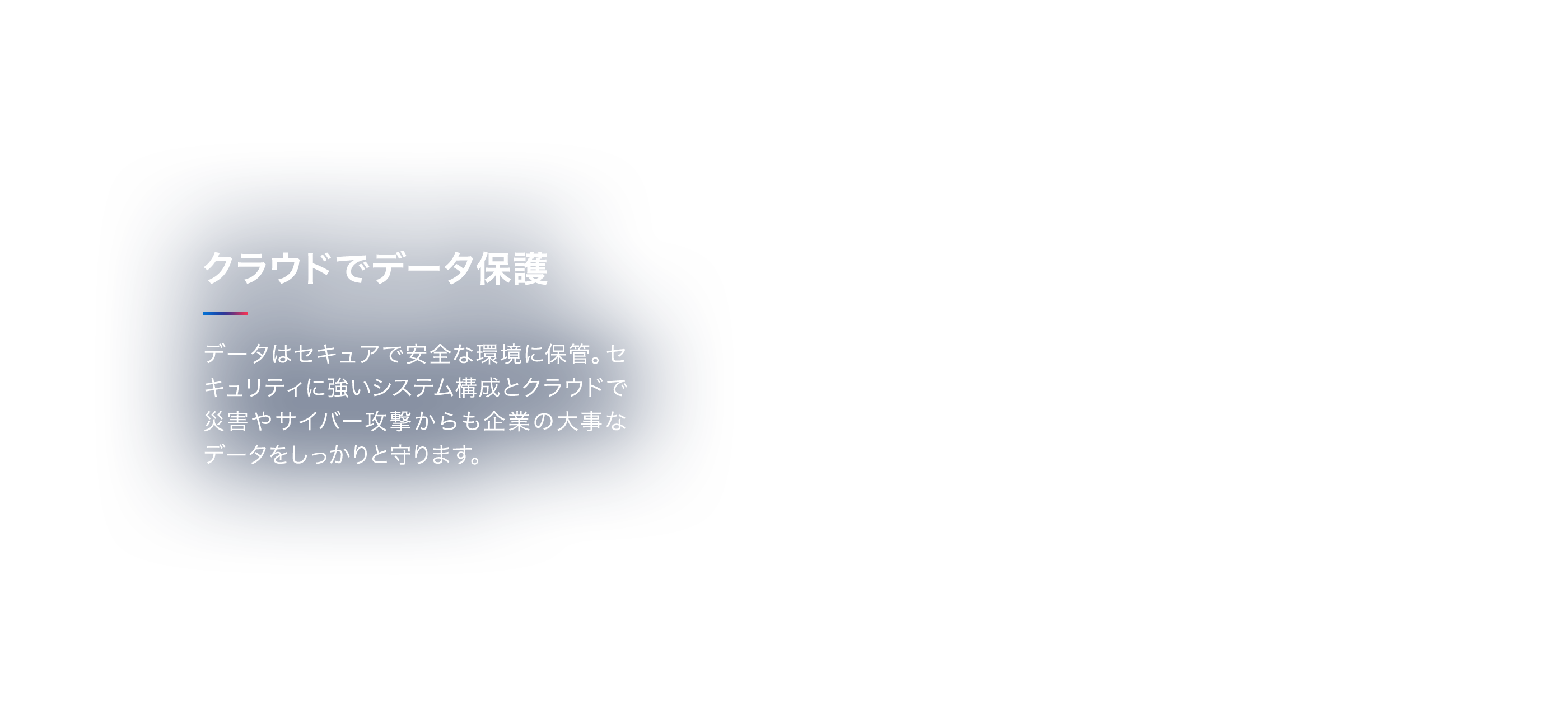 クラウドでデータ保護 データはセキュアで安全な環境に保管。セキュリティに強いシステム構成とクラウドで災害やサイバー攻撃からも企業の大事なデータをしっかりと守ります。